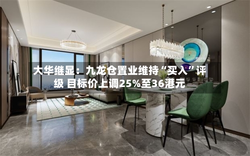 大华继显：九龙仓置业维持“买入”评级 目标价上调25%至36港元-第1张图片