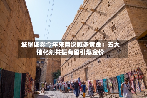 城堡证券今年来首次喊多黄金：五大催化剂共振有望引爆金价-第1张图片