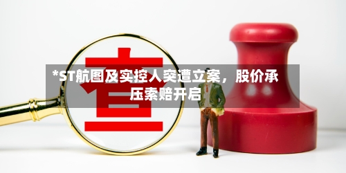 *ST航图及实控人突遭立案，股价承压索赔开启